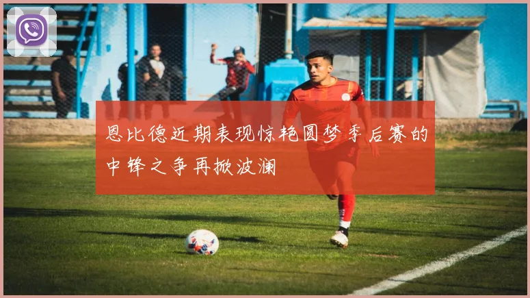 恩比德近期表现惊艳圆梦季后赛的中锋之争再掀波澜