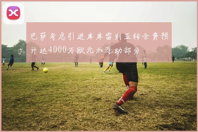 巴萨考虑引进库库雷利亚转会费预计达4000万欧元加浮动部分