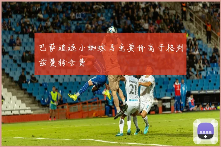 巴萨追逐小蜘蛛马竞要价高于格列兹曼转会费