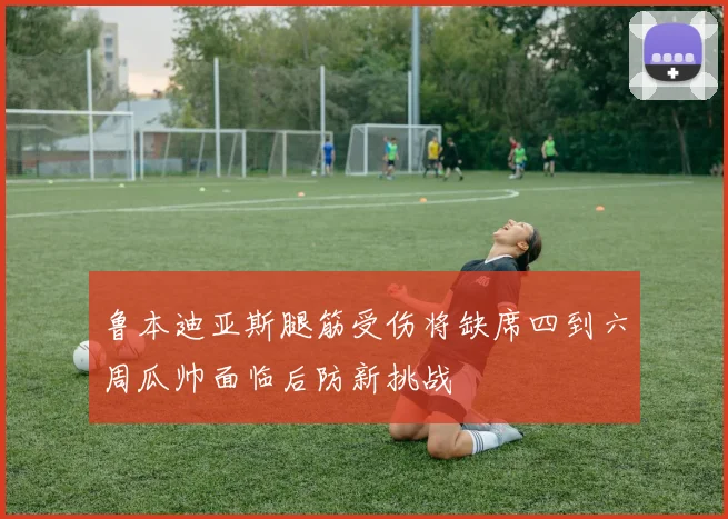 鲁本迪亚斯腿筋受伤将缺席四到六周瓜帅面临后防新挑战