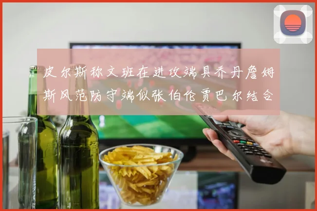 皮尔斯称文班在进攻端具乔丹詹姆斯风范防守端似张伯伦贾巴尔结合