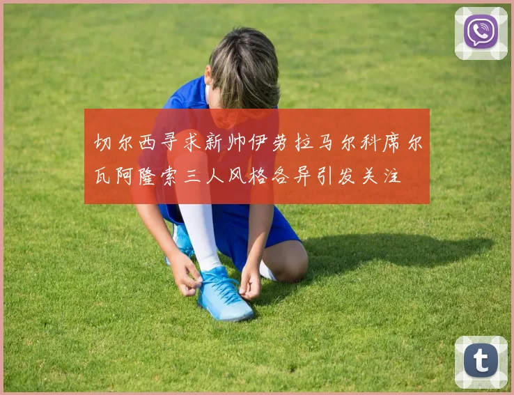 切尔西寻求新帅伊劳拉马尔科席尔瓦阿隆索三人风格各异引发关注