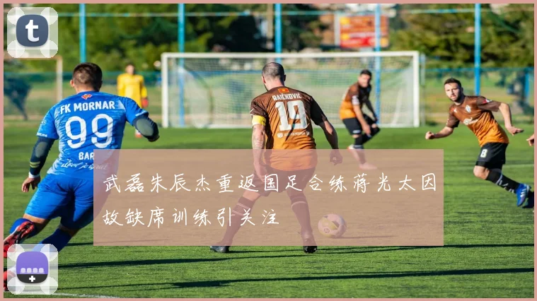 武磊朱辰杰重返国足合练蒋光太因故缺席训练引关注