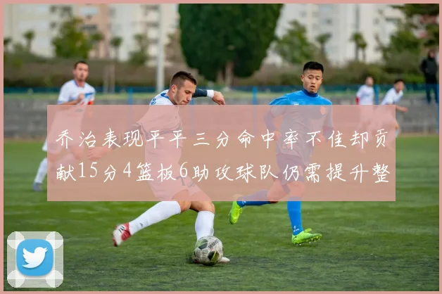乔治表现平平三分命中率不佳却贡献15分4篮板6助攻球队仍需提升整体状态