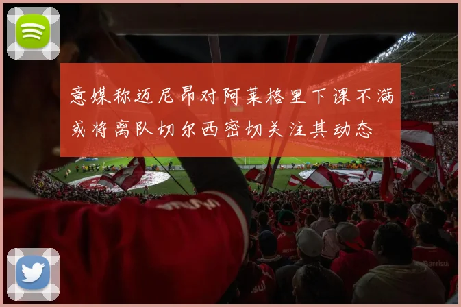 意媒称迈尼昂对阿莱格里下课不满或将离队切尔西密切关注其动态
